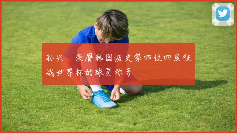 孙兴慜荣膺韩国历史第四位四度征战世界杯的球员称号