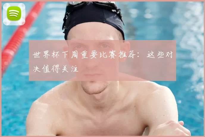 世界杯下周重要比赛推荐:这些对决值得关注
