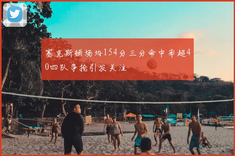 塞克斯顿场均154分三分命中率超40四队争抢引发关注