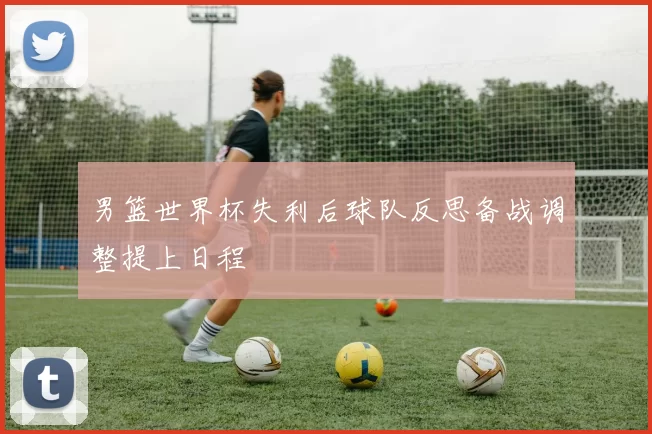 男篮世界杯失利后球队反思备战调整提上日程