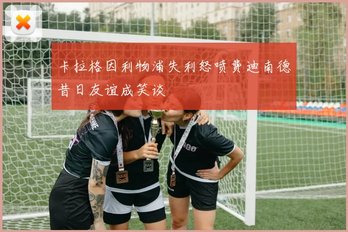 卡拉格因利物浦失利怒喷费迪南德昔日友谊成笑谈