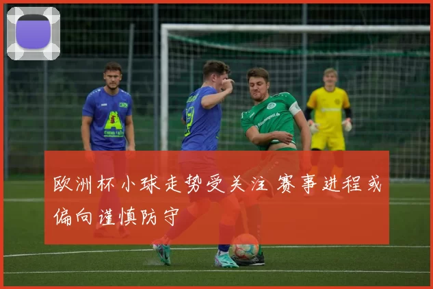欧洲杯小球走势受关注 赛事进程或偏向谨慎防守