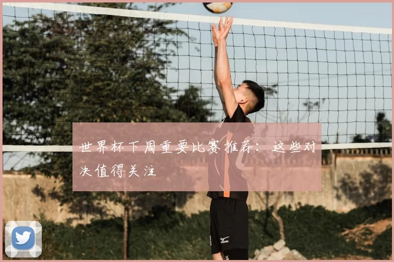 世界杯下周重要比赛推荐：这些对决值得关注