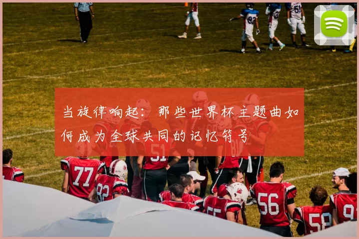 当旋律响起：那些世界杯主题曲如何成为全球共同的记忆符号