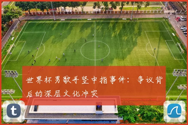 世界杯男歌手竖中指事件:争议背后的深层文化冲突