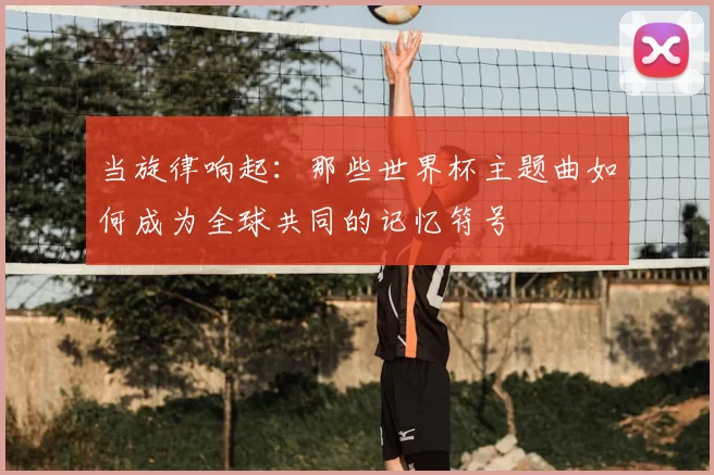 当旋律响起:那些世界杯主题曲如何成为全球共同的记忆符号