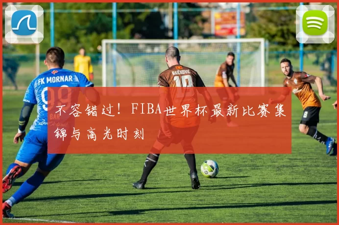 不容错过！FIBA世界杯最新比赛集锦与高光时刻