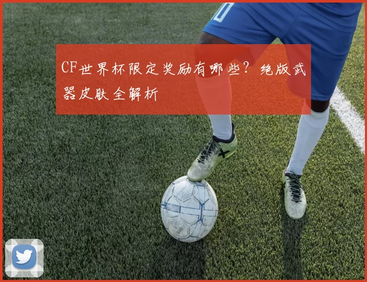 CF世界杯限定奖励有哪些？绝版武器皮肤全解析