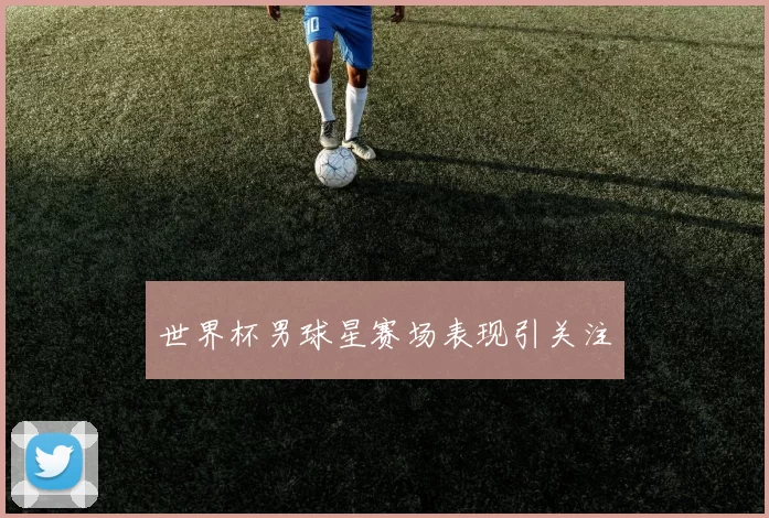 世界杯男球星赛场表现引关注