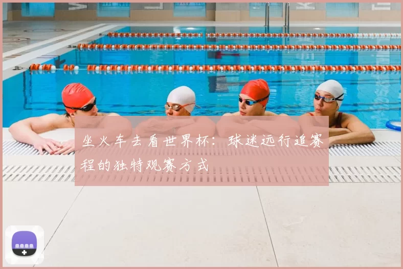 坐火车去看世界杯：球迷远行追赛程的独特观赛方式