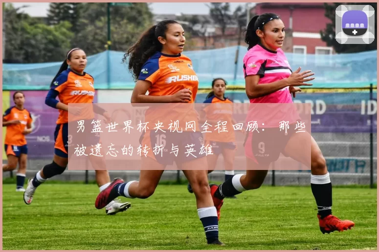 男篮世界杯央视网全程回顾:那些被遗忘的转折与英雄