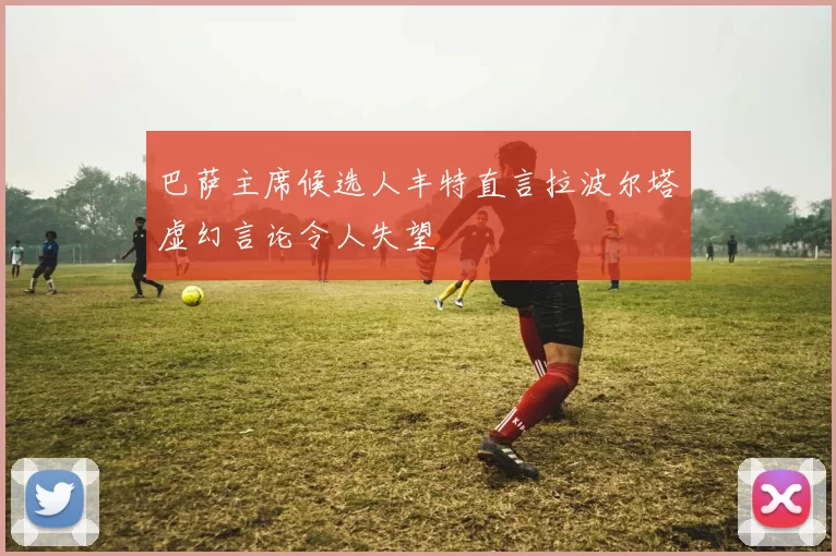 巴萨主席候选人丰特直言拉波尔塔虚幻言论令人失望