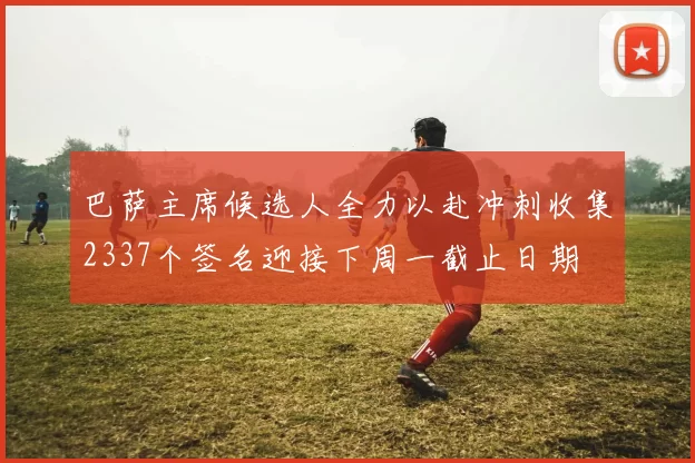 巴萨主席候选人全力以赴冲刺收集2337个签名迎接下周一截止日期