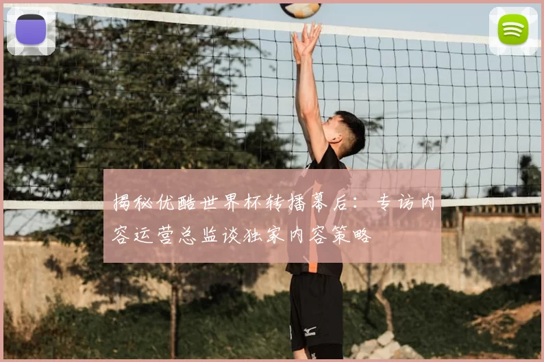 揭秘优酷世界杯转播幕后:专访内容运营总监谈独家内容策略