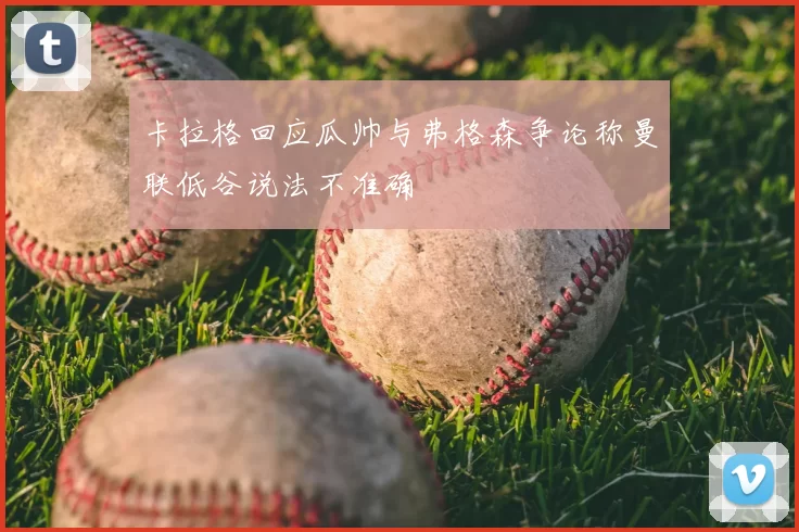 卡拉格回应瓜帅与弗格森争论称曼联低谷说法不准确