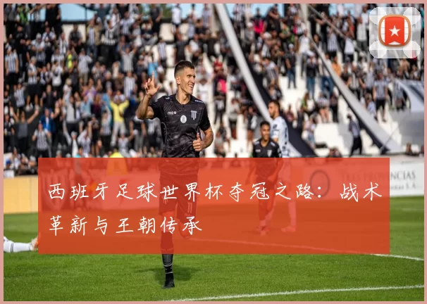 西班牙足球世界杯夺冠之路:战术革新与王朝传承