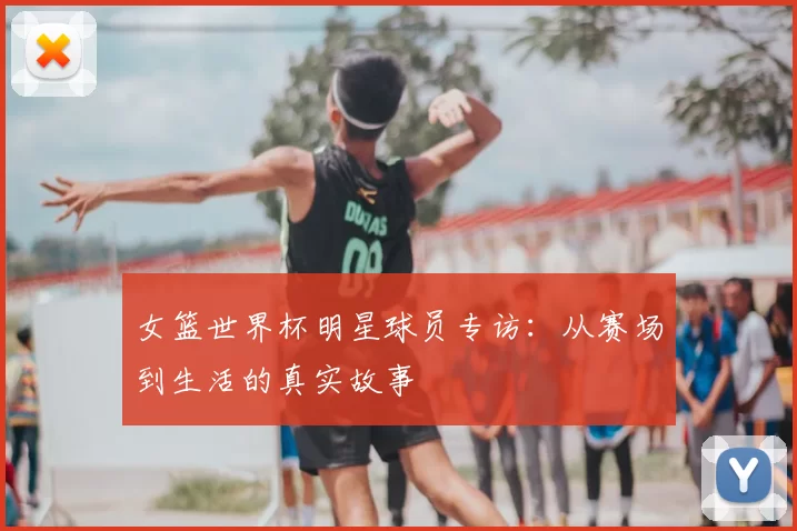 女篮世界杯明星球员专访:从赛场到生活的真实故事