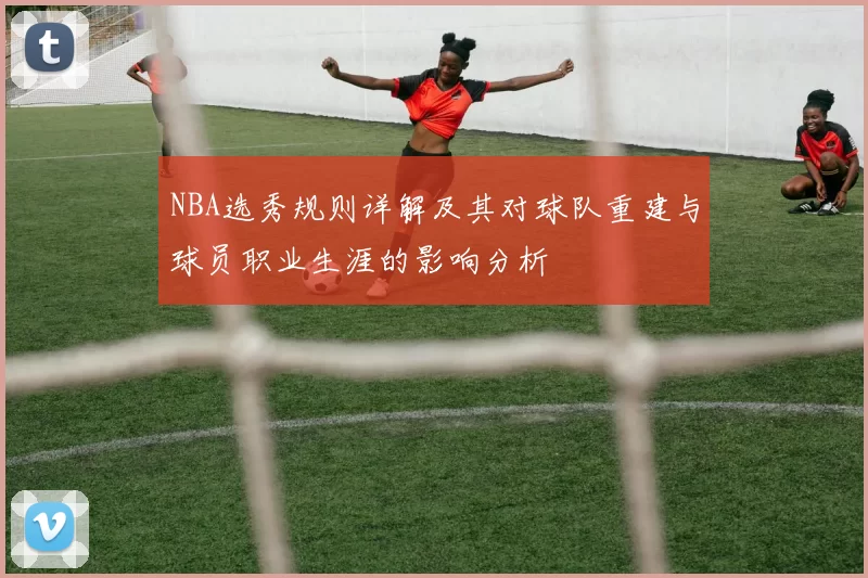 NBA选秀规则详解及其对球队重建与球员职业生涯的影响分析