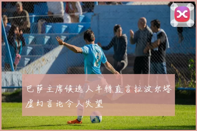 巴萨主席候选人丰特直言拉波尔塔虚幻言论令人失望