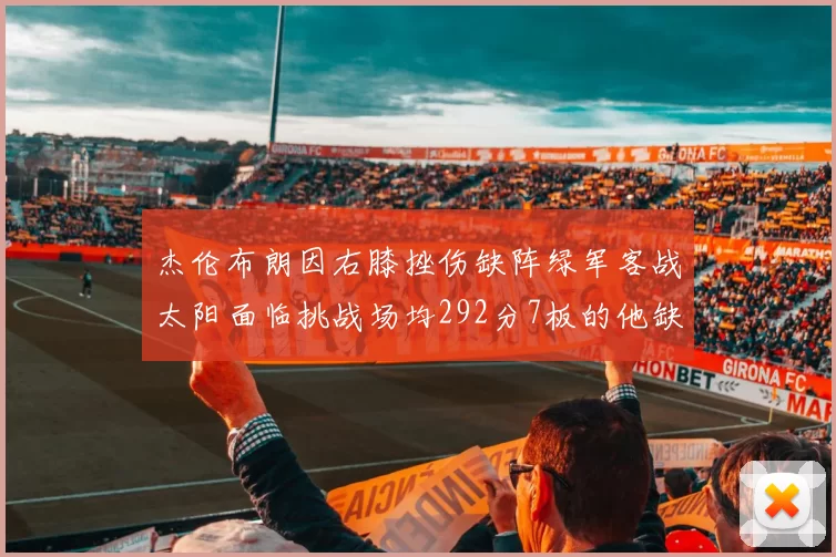 杰伦布朗因右膝挫伤缺阵绿军客战太阳面临挑战场均292分7板的他缺席影响大