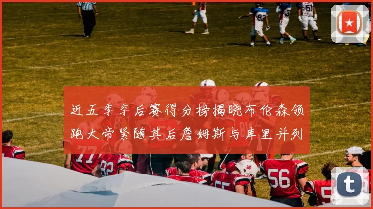 近五季季后赛得分榜揭晓布伦森领跑大帝紧随其后詹姆斯与库里并列第四