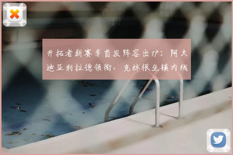 开拓者新赛季首发阵容出炉：阿夫迪亚利拉德领衔，克林根坐镇内线