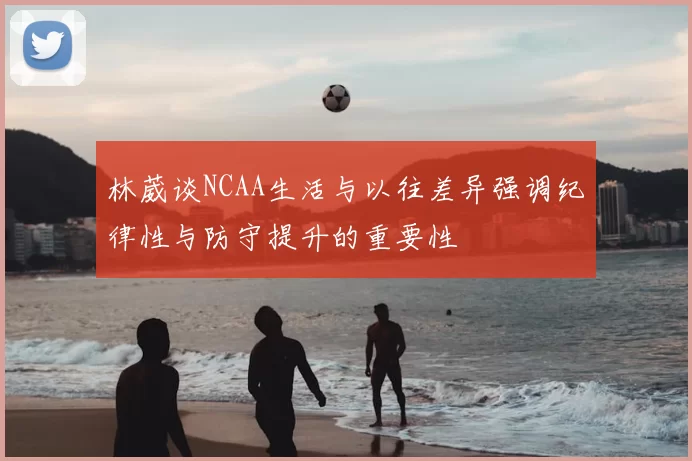 林葳谈NCAA生活与以往差异强调纪律性与防守提升的重要性
