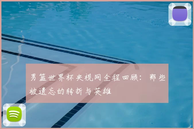 男篮世界杯央视网全程回顾:那些被遗忘的转折与英雄