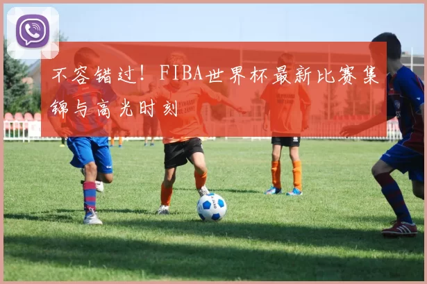 不容错过！FIBA世界杯最新比赛集锦与高光时刻