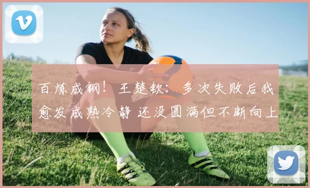 百炼成钢!王楚钦:多次失败后我愈发成熟冷静 还没圆满但不断向上