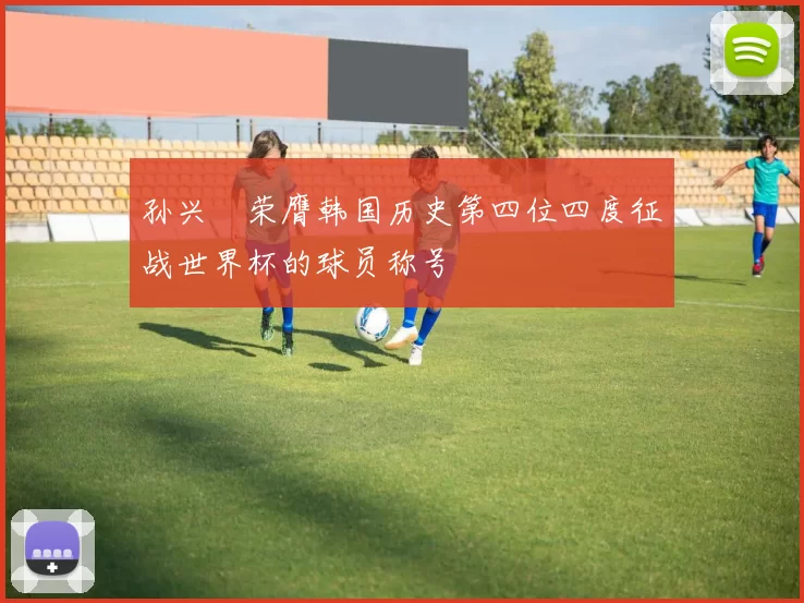 孙兴慜荣膺韩国历史第四位四度征战世界杯的球员称号