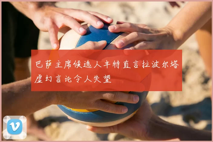 巴萨主席候选人丰特直言拉波尔塔虚幻言论令人失望