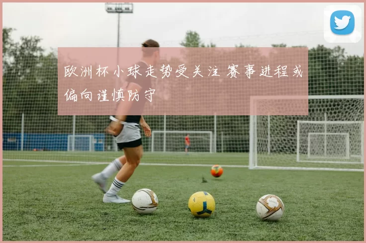 欧洲杯小球走势受关注 赛事进程或偏向谨慎防守