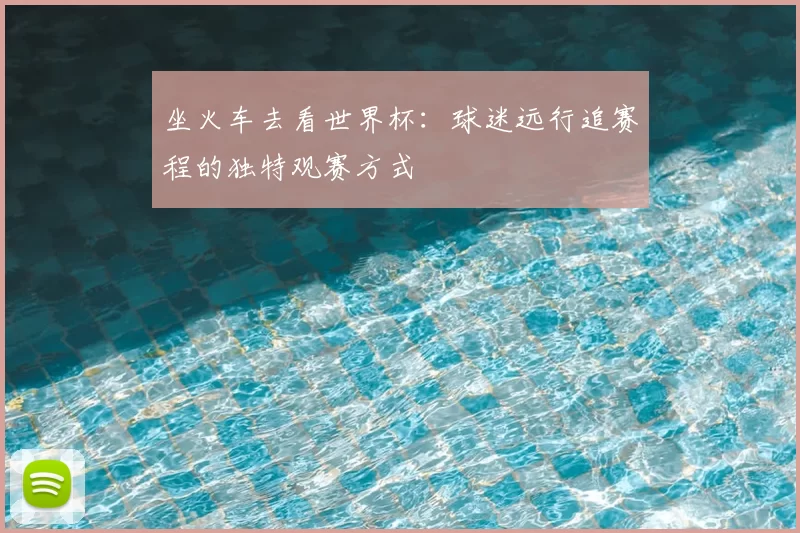 坐火车去看世界杯:球迷远行追赛程的独特观赛方式