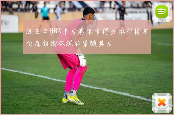 近五年NBA季后赛末节得分排行榜布伦森领衔双探花紧随其后