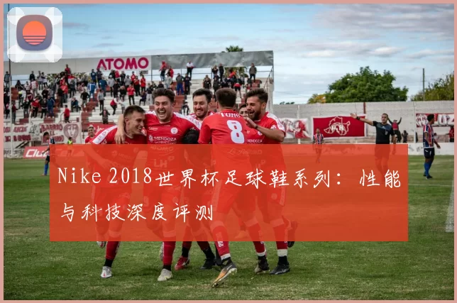Nike 2018世界杯足球鞋系列:性能与科技深度评测