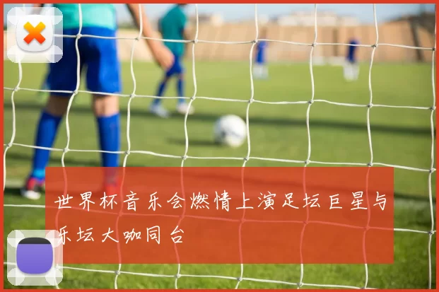 世界杯音乐会燃情上演足坛巨星与乐坛大咖同台
