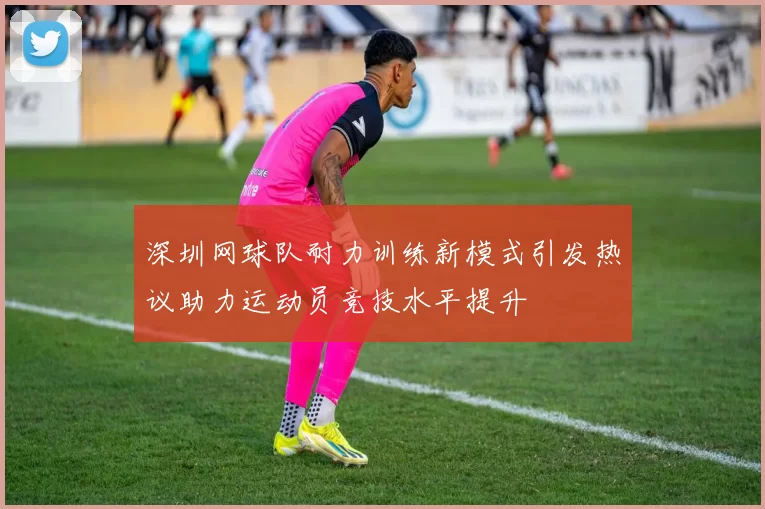 深圳网球队耐力训练新模式引发热议助力运动员竞技水平提升