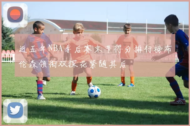 近五年NBA季后赛末节得分排行榜布伦森领衔双探花紧随其后