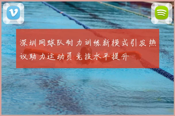 深圳网球队耐力训练新模式引发热议助力运动员竞技水平提升