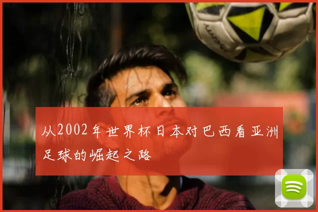 从2002年世界杯日本对巴西看亚洲足球的崛起之路