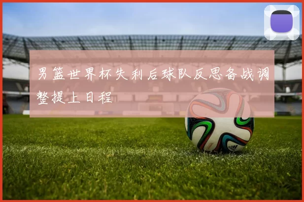 男篮世界杯失利后球队反思备战调整提上日程