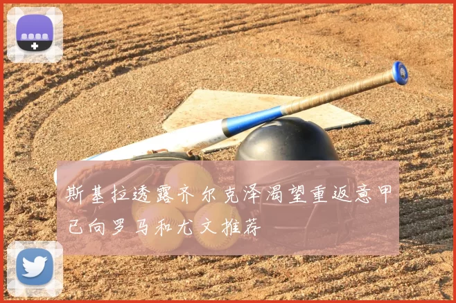 斯基拉透露齐尔克泽渴望重返意甲已向罗马和尤文推荐