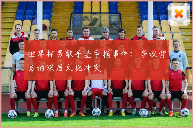 世界杯男歌手竖中指事件：争议背后的深层文化冲突