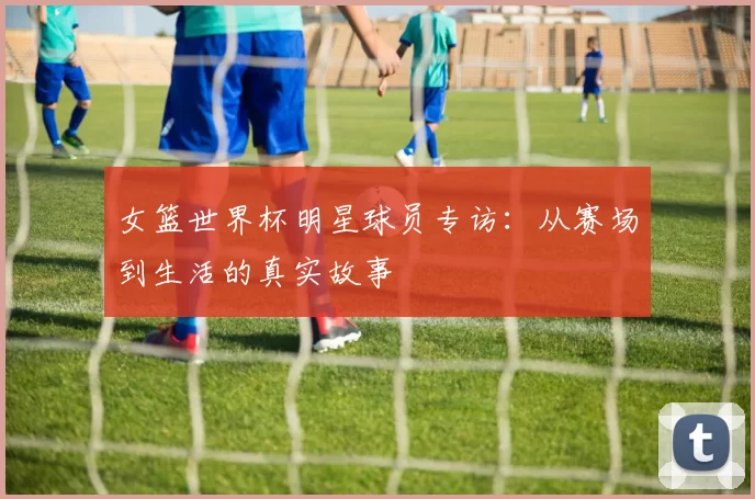 女篮世界杯明星球员专访:从赛场到生活的真实故事