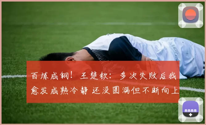 百炼成钢！王楚钦：多次失败后我愈发成熟冷静 还没圆满但不断向上